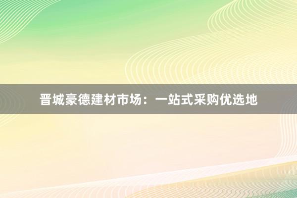 晋城豪德建材市场：一站式采购优选地